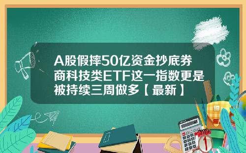 A股假摔50亿资金抄底券商科技类ETF这一指数更是被持续三周做多【最新】