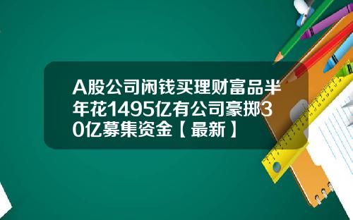 A股公司闲钱买理财富品半年花1495亿有公司豪掷30亿募集资金【最新】