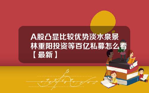 A股凸显比较优势淡水泉景林重阳投资等百亿私募怎么看【最新】