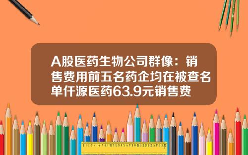 A股医药生物公司群像：销售费用前五名药企均在被查名单仟源医药63.9元销售费用得1元净利润-基金000985