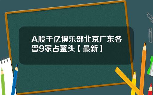 A股千亿俱乐部北京广东各晋9家占鳌头【最新】