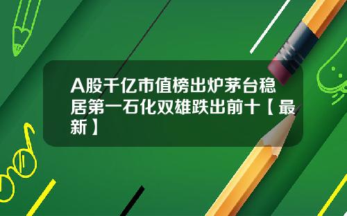 A股千亿市值榜出炉茅台稳居第一石化双雄跌出前十【最新】