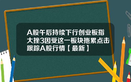 A股午后持续下行创业板指大挫3因受这一板块拖累点击跟踪A股行情【最新】