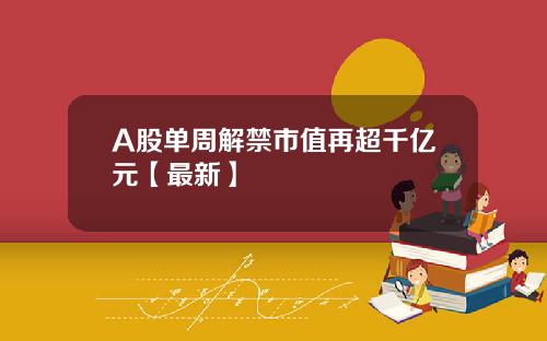 A股单周解禁市值再超千亿元【最新】