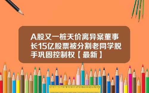 A股又一桩天价离异案董事长15亿股票被分割老同学脱手巩固控制权【最新】