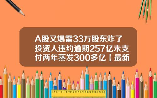 A股又爆雷33万股东炸了投资人违约逾期257亿未支付两年蒸发300多亿【最新】