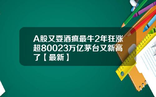 A股又耍酒疯最牛2年狂涨超80023万亿茅台又新高了【最新】