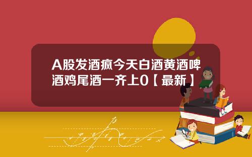 A股发酒疯今天白酒黄酒啤酒鸡尾酒一齐上0【最新】