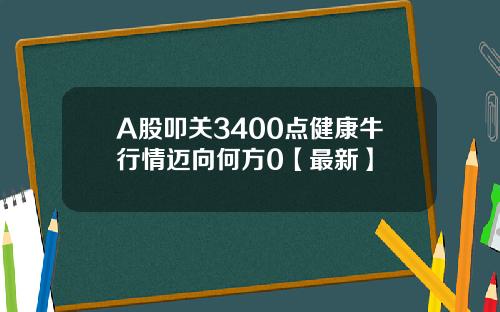 A股叩关3400点健康牛行情迈向何方0【最新】