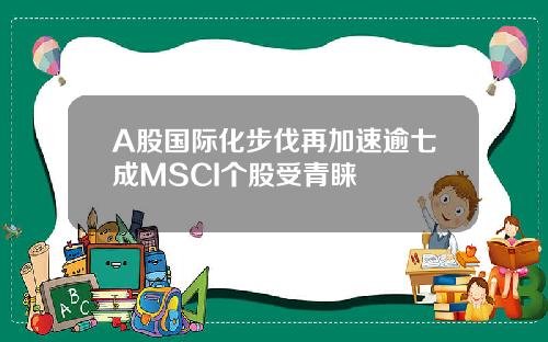 A股国际化步伐再加速逾七成MSCI个股受青睐