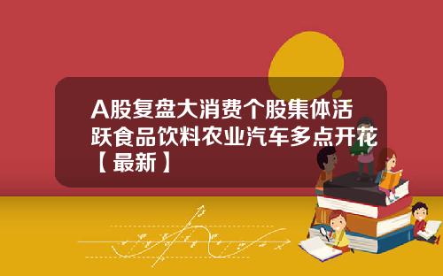 A股复盘大消费个股集体活跃食品饮料农业汽车多点开花【最新】