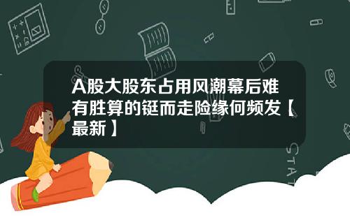 A股大股东占用风潮幕后难有胜算的铤而走险缘何频发【最新】