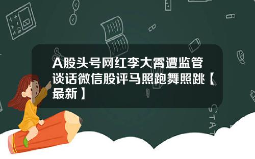 A股头号网红李大霄遭监管谈话微信股评马照跑舞照跳【最新】