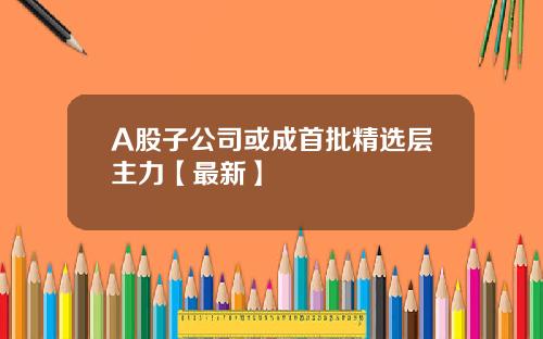 A股子公司或成首批精选层主力【最新】