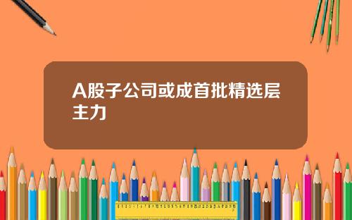 A股子公司或成首批精选层主力