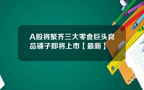 A股将聚齐三大零食巨头良品铺子即将上市【最新】