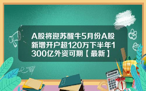 A股将迎苏醒牛5月份A股新增开户超120万下半年1300亿外资可期【最新】
