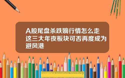 A股尾盘杀跌嫡行情怎么走这三大年夜板块可否再度成为避风港