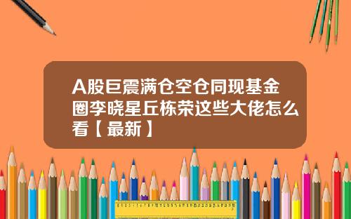 A股巨震满仓空仓同现基金圈李晓星丘栋荣这些大佬怎么看【最新】
