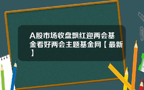 A股市场收盘飘红迎两会基金看好两会主题基金网【最新】