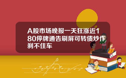 A股市场晚报一天狂涨近180停牌通告刷屏可转债炒作刹不住车