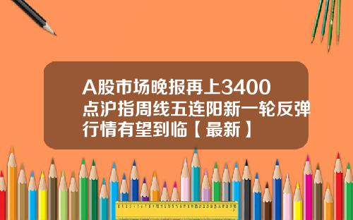 A股市场晚报再上3400点沪指周线五连阳新一轮反弹行情有望到临【最新】