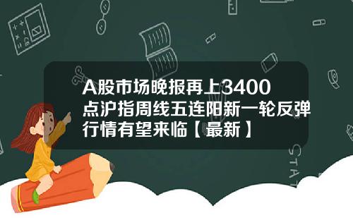 A股市场晚报再上3400点沪指周线五连阳新一轮反弹行情有望来临【最新】