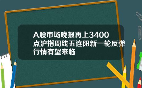A股市场晚报再上3400点沪指周线五连阳新一轮反弹行情有望来临