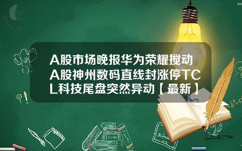 A股市场晚报华为荣耀搅动A股神州数码直线封涨停TCL科技尾盘突然异动【最新】