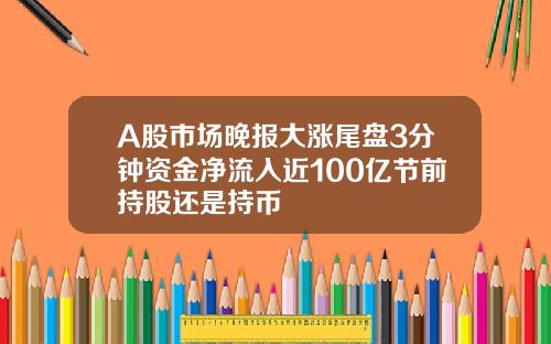 A股市场晚报大涨尾盘3分钟资金净流入近100亿节前持股还是持币