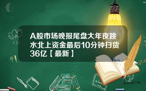 A股市场晚报尾盘大年夜跳水北上资金最后10分钟扫货36亿【最新】