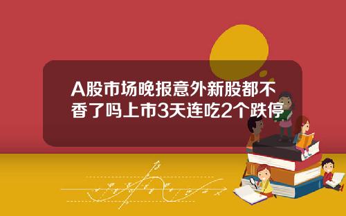 A股市场晚报意外新股都不香了吗上市3天连吃2个跌停