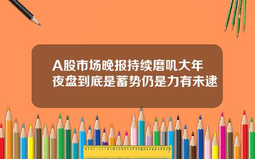 A股市场晚报持续磨叽大年夜盘到底是蓄势仍是力有未逮