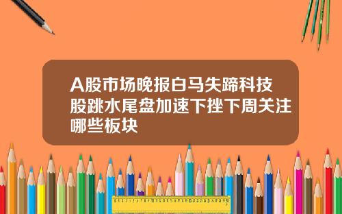 A股市场晚报白马失蹄科技股跳水尾盘加速下挫下周关注哪些板块