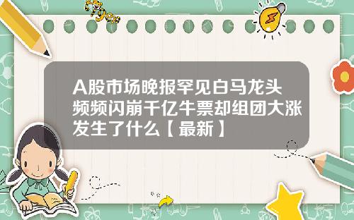 A股市场晚报罕见白马龙头频频闪崩千亿牛票却组团大涨发生了什么【最新】