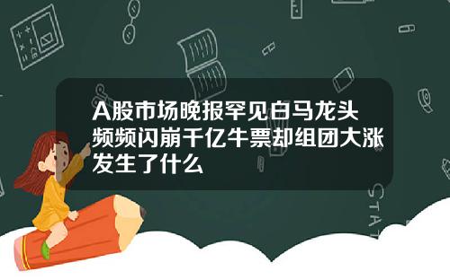 A股市场晚报罕见白马龙头频频闪崩千亿牛票却组团大涨发生了什么