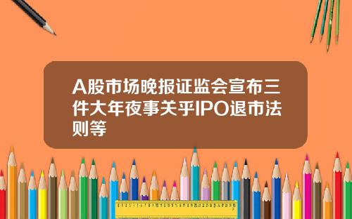 A股市场晚报证监会宣布三件大年夜事关乎IPO退市法则等