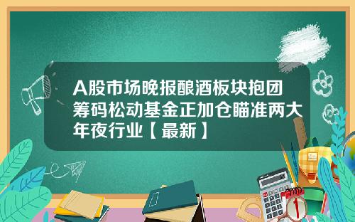 A股市场晚报酿酒板块抱团筹码松动基金正加仓瞄准两大年夜行业【最新】