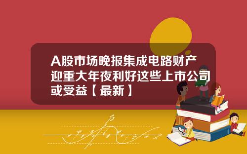 A股市场晚报集成电路财产迎重大年夜利好这些上市公司或受益【最新】