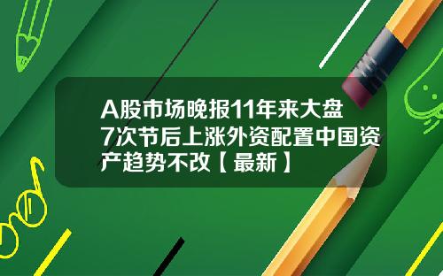 A股市场晚报11年来大盘7次节后上涨外资配置中国资产趋势不改【最新】