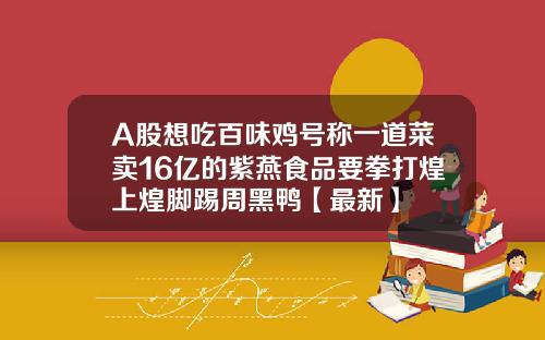 A股想吃百味鸡号称一道菜卖16亿的紫燕食品要拳打煌上煌脚踢周黑鸭【最新】