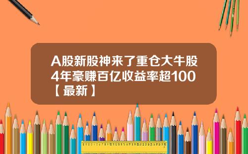 A股新股神来了重仓大牛股4年豪赚百亿收益率超100【最新】