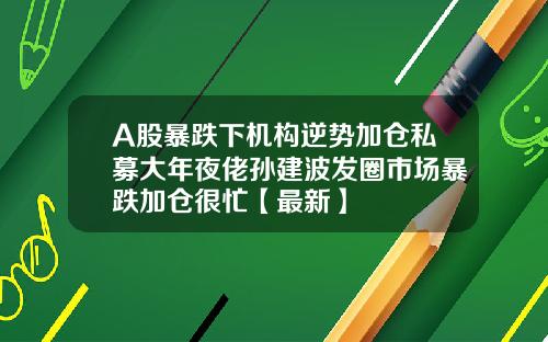 A股暴跌下机构逆势加仓私募大年夜佬孙建波发圈市场暴跌加仓很忙【最新】