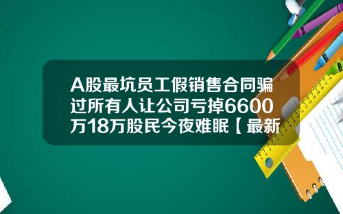 A股最坑员工假销售合同骗过所有人让公司亏掉6600万18万股民今夜难眠【最新】