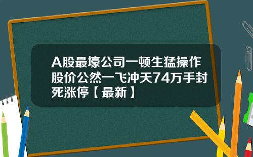 A股最壕公司一顿生猛操作股价公然一飞冲天74万手封死涨停【最新】