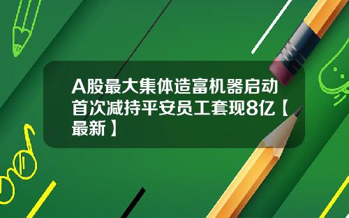 A股最大集体造富机器启动首次减持平安员工套现8亿【最新】