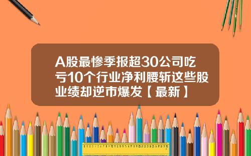 A股最惨季报超30公司吃亏10个行业净利腰斩这些股业绩却逆市爆发【最新】