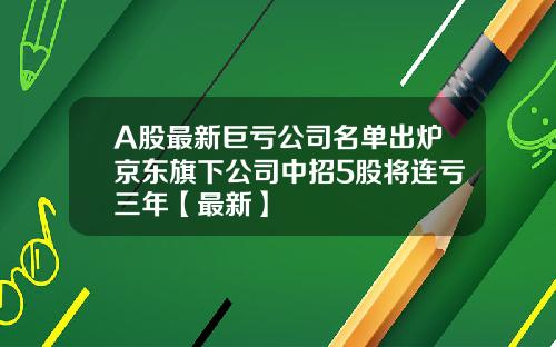 A股最新巨亏公司名单出炉京东旗下公司中招5股将连亏三年【最新】