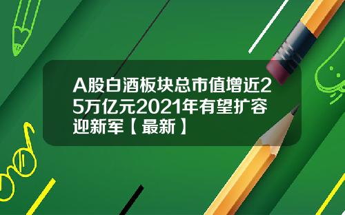 A股白酒板块总市值增近25万亿元2021年有望扩容迎新军【最新】