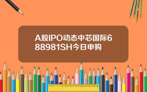 A股IPO动态中芯国际688981SH今日申购